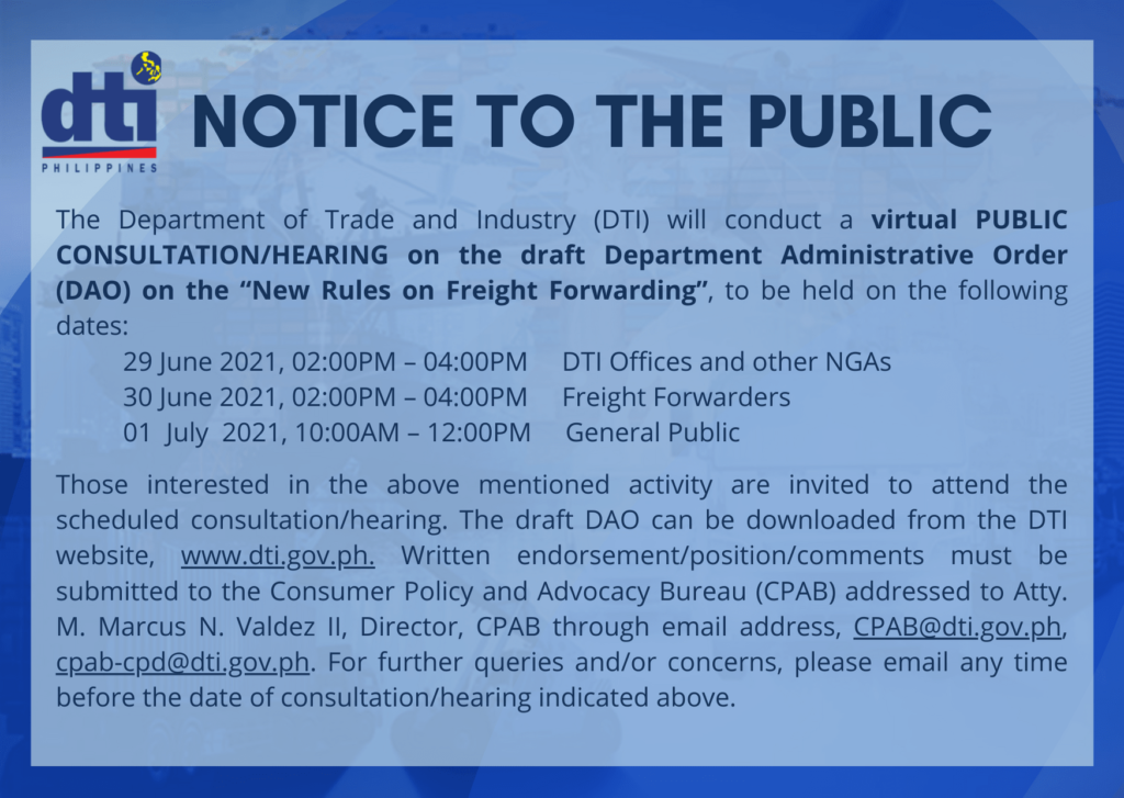 The Department of Trade and Industry (DTI) will conduct a virtual PUBLIC CONSULTATION/HEARING on the draft Department Administrative Order (DAO) on the "New Rules on Freight Forwarding", to be held on the following dates: 29 June 2021, 02:OOPM - 04:00PM DTI Offices and other NGAs 30 June 2021, 02:00PM - 04:00PM Freight Forwarders 01 July 2021, IO:OOAM - 12:00PM General Public Those interested in the above mentioned activity are invited to attend the scheduled consultation/hearing. The draft DAO can be downloaded from the DTI website, www.dti.gov.ph. Written endorsement/position/comments must be submitted to the Consumer Policy and Advocacy Bureau (CPAB) addressed to Atty. M. Marcus N. Valdez II, Director, CPAB through email address, For further queries and/or concerns, please email any time before the date of consultation/hearing indicated above.