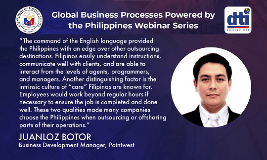 JL Botor of Pointwest gave an overview of the Philippine IT industry and the different types of IT solutions that are being outsourced in the country during the webinar “Creating technologies that deliver value: Leveraging on Philippines’ talents to build apps and software solutions” on 24 September 2020. There are about 650,000 IT professionals in the Philippines providing legacy IT services and digital solutions as well as supporting IT platforms and products. A number of top multinationals outsource to the Philippines. The country’s scalable talent pool, cost competitiveness, excellent infrastructure, government support, and proven track record are some of the reasons cited why many firms outsource/offshore their IT operations in the Philippines. 